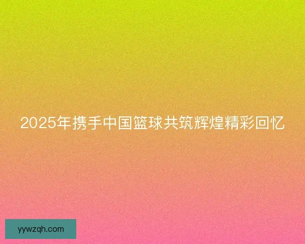2025年携手中国篮球共筑辉煌精彩回忆