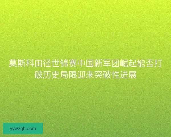 莫斯科田径世锦赛中国新军团崛起能否打破历史局限迎来突破性进展 莫斯科田径世锦赛中国新军团崛起能否打破历史局限迎来突破性进展