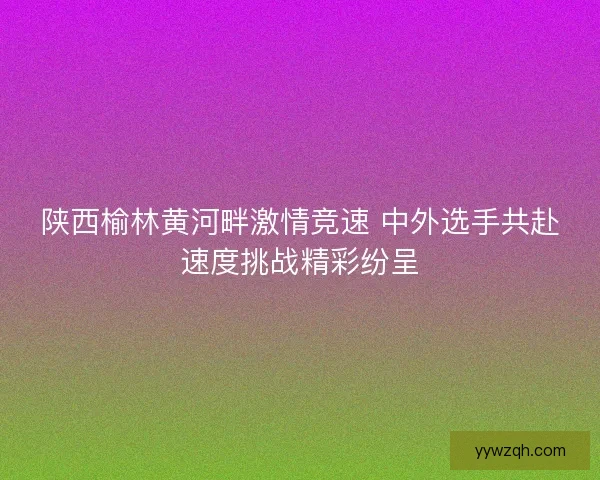 陕西榆林黄河畔激情竞速 中外选手共赴速度挑战精彩纷呈 陕西榆林黄河畔激情竞速 中外选手共赴速度挑战精彩纷呈