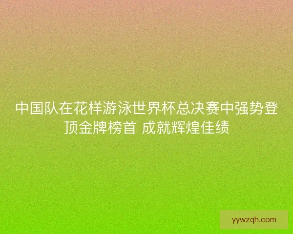 中国队在花样游泳世界杯总决赛中强势登顶金牌榜首 成就辉煌佳绩