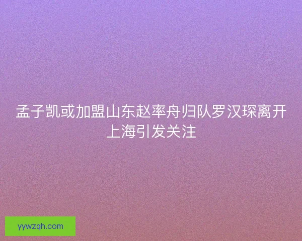 孟子凯或加盟山东赵率舟归队罗汉琛离开上海引发关注
