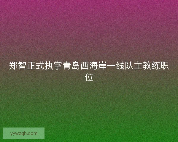 郑智正式执掌青岛西海岸一线队主教练职位 郑智正式执掌青岛西海岸一线队主教练职位