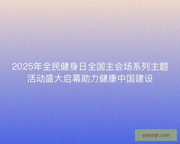 2025年全民健身日全国主会场系列主题活动盛大启幕助力健康中国建设 2025年全民健身日全国主会场系列主题活动盛大启幕助力健康中国建设