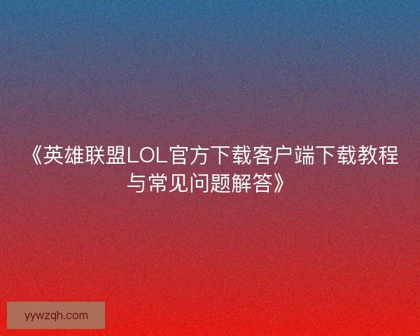 《英雄联盟LOL官方下载客户端下载教程与常见问题解答》 《英雄联盟LOL官方下载客户端下载教程与常见问题解答》