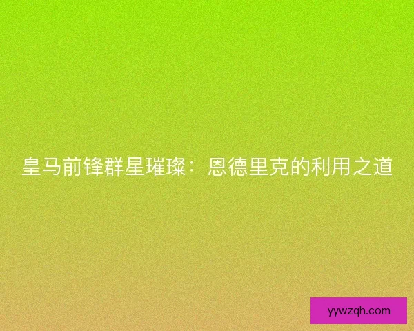 皇马前锋群星璀璨：恩德里克的利用之道