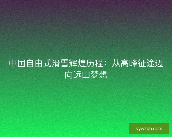 中国自由式滑雪辉煌历程：从高峰征途迈向远山梦想