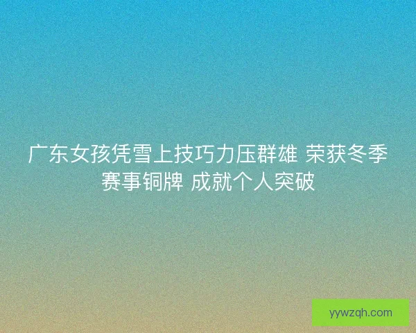 广东女孩凭雪上技巧力压群雄 荣获冬季赛事铜牌 成就个人突破