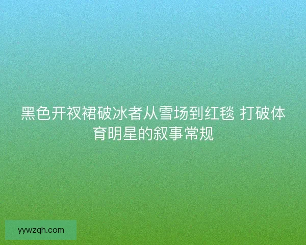 黑色开衩裙破冰者从雪场到红毯 打破体育明星的叙事常规