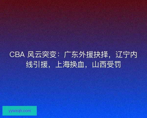 CBA 风云突变：广东外援抉择，辽宁内线引援，上海换血，山西受罚
