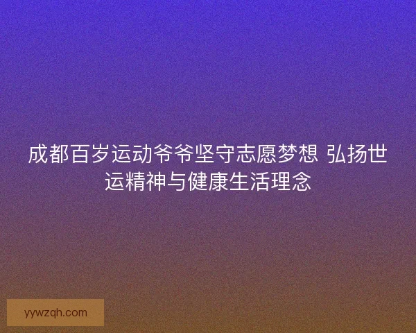 成都百岁运动爷爷坚守志愿梦想 弘扬世运精神与健康生活理念 成都百岁运动爷爷坚守志愿梦想 弘扬世运精神与健康生活理念