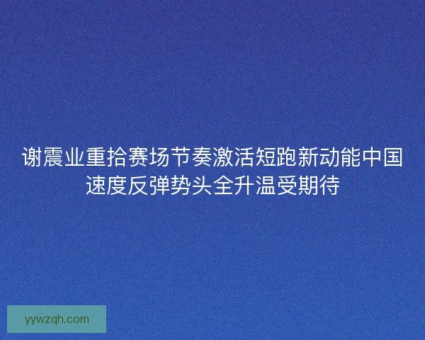 谢震业重拾赛场节奏激活短跑新动能中国速度反弹势头全升温受期待 谢震业重拾赛场节奏激活短跑新动能中国速度反弹势头全升温受期待