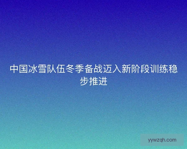 中国冰雪队伍冬季备战迈入新阶段训练稳步推进 中国冰雪队伍冬季备战迈入新阶段训练稳步推进