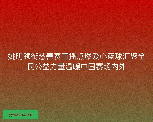 姚明领衔慈善赛直播点燃爱心篮球汇聚全民公益力量温暖中国赛场内外 姚明领衔慈善赛直播点燃爱心篮球汇聚全民公益力量温暖中国赛场内外