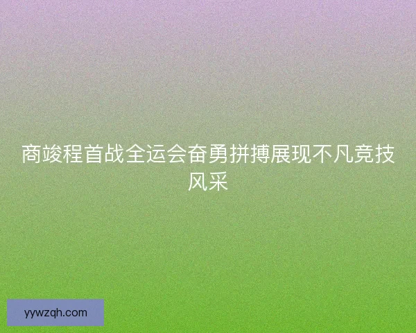商竣程首战全运会奋勇拼搏展现不凡竞技风采 商竣程首战全运会奋勇拼搏展现不凡竞技风采