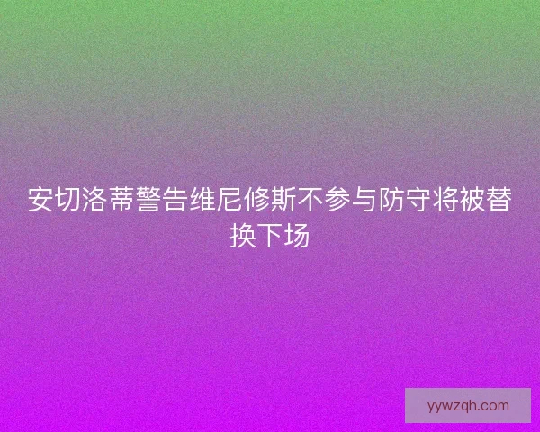 安切洛蒂警告维尼修斯不参与防守将被替换下场 安切洛蒂警告维尼修斯不参与防守将被替换下场