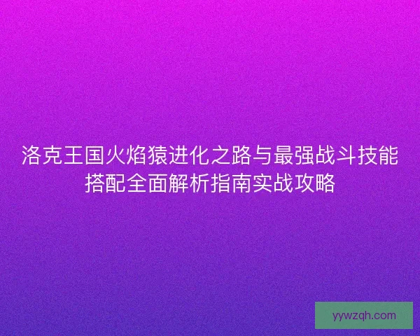 洛克王国火焰猿进化之路与最强战斗技能搭配全面解析指南实战攻略