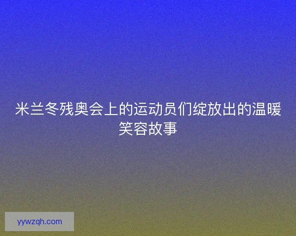 米兰冬残奥会上的运动员们绽放出的温暖笑容故事