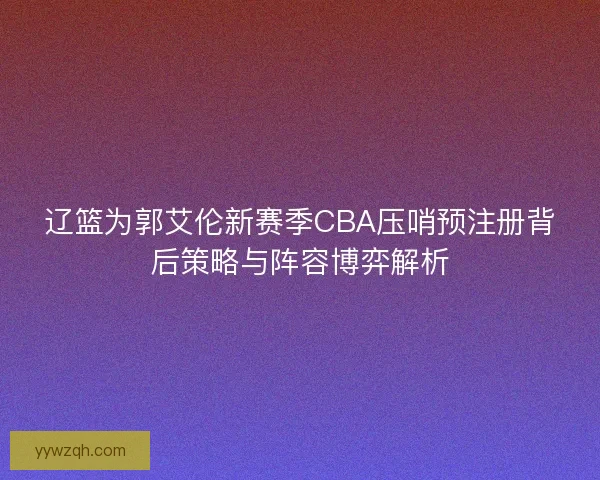 辽篮为郭艾伦新赛季CBA压哨预注册背后策略与阵容博弈解析