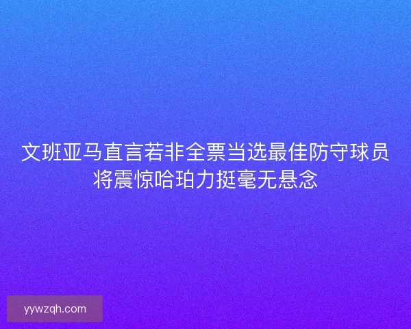 文班亚马直言若非全票当选最佳防守球员将震惊哈珀力挺毫无悬念