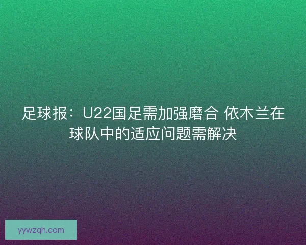 足球报：U22国足需加强磨合 依木兰在球队中的适应问题需解决