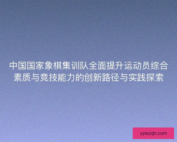 中国国家象棋集训队全面提升运动员综合素质与竞技能力的创新路径与实践探索 中国国家象棋集训队全面提升运动员综合素质与竞技能力的创新路径与实践探索