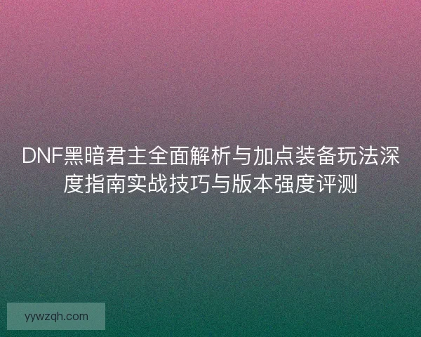 DNF黑暗君主全面解析与加点装备玩法深度指南实战技巧与版本强度评测