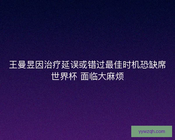 王曼昱因治疗延误或错过最佳时机恐缺席世界杯 面临大麻烦 王曼昱因治疗延误或错过最佳时机恐缺席世界杯 面临大麻烦