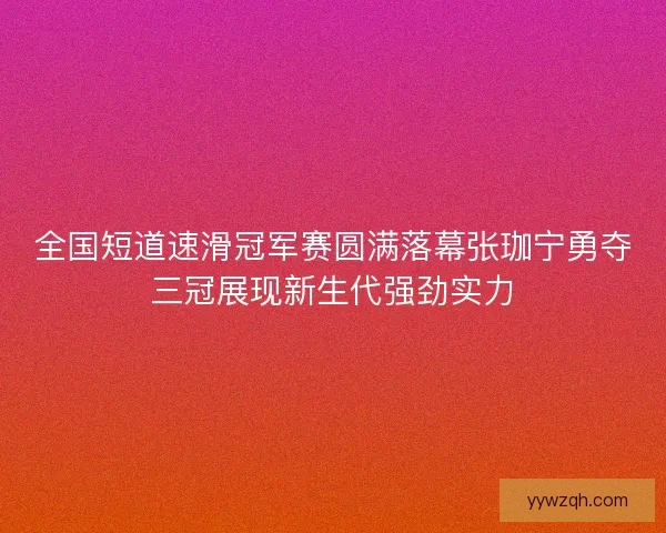 全国短道速滑冠军赛圆满落幕张珈宁勇夺三冠展现新生代强劲实力